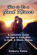 How to Be a Good Kisser: A Complete Guide On How to Kiss, Who to Kiss & Where to Kiss - Peters, Kimberly