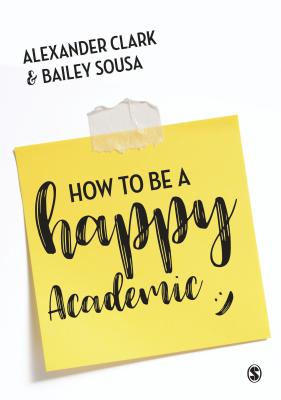How to Be a Happy Academic: A Guide to Being Effective in Research, Writing and Teaching - Clark, Alexander, and Sousa, Bailey
