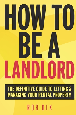 How to be a Landlord: The Definitive Guide to Letting and Managing Your Rental Property - Dix, Rob