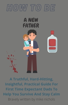 How To Be A New Father: A Truthful, Hard-Hitting, Insightful, Practical Guide For First Time Expectant Dads To Help You Survive And Stay Calm - Nichols, Mike