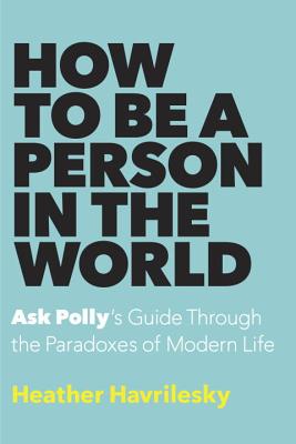 How to Be a Person in the World: Ask Polly's Guide Through the Paradoxes of Modern Life - Havrilesky, Heather