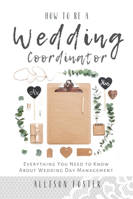 How To Be A Wedding Coordinator: Everything You Need to Know About Wedding Day Management - Foster, Allison