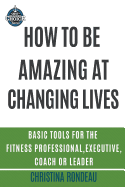 How to Be Amazing at Changing Lives: Basic Tools for the Fitness Professional, Executive, Coach or Leader