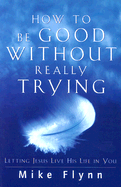 How to Be Good Without Really Trying: Letting Jesus Live His Life in You - Flynn, Mike