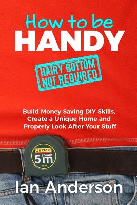 How to be Handy [hairy bottom not required]: Build Money Saving DIY Skills, Create a Unique Home and Properly Look After Your Stuff - Anderson, Ian