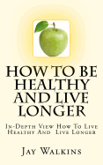 How to Be Healthy and Live Longer: In-Depth View How to Live Healthy and Live Longer