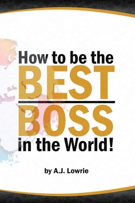 How to be the Best Boss in the World: Unlock the Secrets to Leading with Confidence - Lowrie, A J