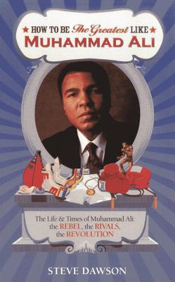 How to be the Greatest Like Muhammad Ali: The Life and Times of Cassius Clay: The Rebel, Rivalries, the Revolution - Dawson, Steve