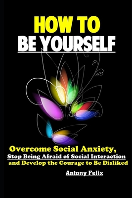 How To Be Yourself: Overcome Social Anxiety, Stop Being Afraid of Social Interaction and Develop the Courage to Be Disliked - Felix, Antony