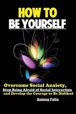How To Be Yourself: Overcome Social Anxiety, Stop Being Afraid of Social Interaction and Develop the Courage to Be Disliked - Antony, Felix