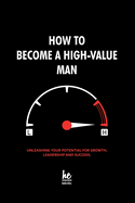 How to Become a High-Value Man: Unleashing Your Potential for Growth, Leadership and Success.