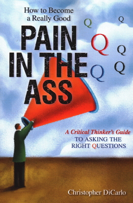 How to Become a Really Good Pain in the Ass: A Critical Thinker's Guide to Asking the Right Questions - Dicarlo, Christopher