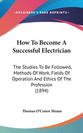 How To Become A Successful Electrician: The Studies To Be Followed, Methods Of Work, Fields Of Operation And Ethics Of The Profession (1894)