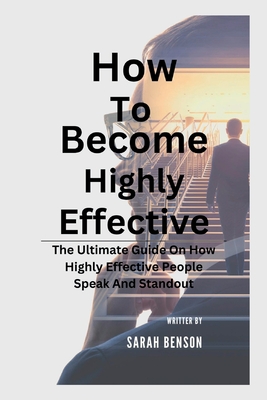 How To Become Highly Effective: The Ultimate Guide On How Highly Effective People Speak And Standout - Benson, Sarah
