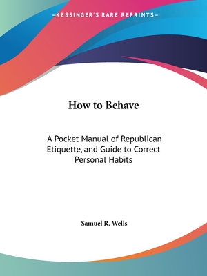 How to Behave: A Pocket Manual of Republican Etiquette, and Guide to Correct Personal Habits - Wells, Samuel R