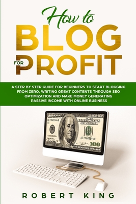 How to Blog for Profit: A Step by Step Guide for Beginners to Start Blogging from Zero, Writing Great Contents through SEO Optimization and Make Money Generating Passive Income with Online Business - King, Robert