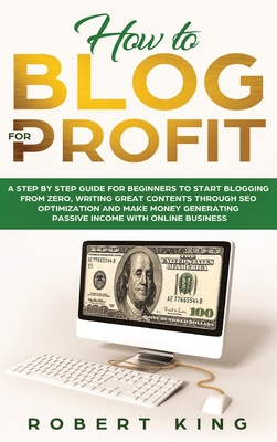 How to Blog for Profit: A Step by Step Guide for Beginners to Start Blogging from Zero, Writing Great Contents through SEO Optimization and Make Money Generating Passive Income with Online Business - King, Robert