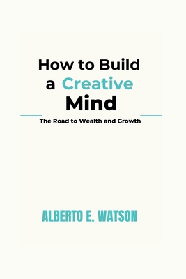 How to Build a Creative Mind: The Road to Wealth and Growth - E Watson, Alberto