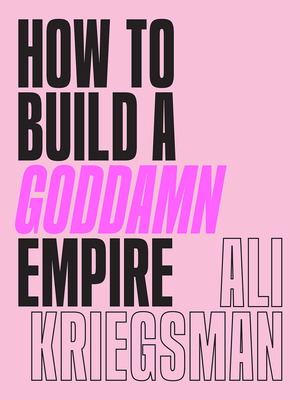 How to Build a Goddamn Empire: Advice on Creating Your Brand with High-Tech Smarts, Elbow Grease, Infinite Hustle, and a Whole Lotta Heart - Kriegsman, Ali