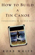 How to Build a Tin Canoe: Confessions of an Old Salt - White, Robb