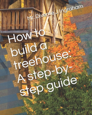 How to build a treehouse: A step-by-step guide - Ingraham, La'cher Abril S (Editor), and Ingraham, Kristian T (Contributions by), and Ingraham, Diverne J, Mr.