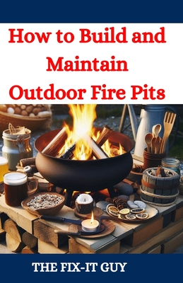 How to Build and Maintain Outdoor Fire Pits: A DIY Guide to Backyard Fire Features with Design, Construction, Safety, and Enjoyment for All Seasons - Guy, The Fix-It