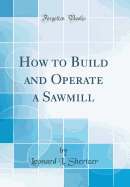 How to Build and Operate a Sawmill (Classic Reprint)