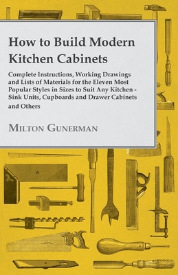 How to Build Modern Kitchen Cabinets - Complete Instructions, Working Drawings and Lists of Materials for the Eleven Most Popular Styles in Sizes to Suit Any Kitchen - Sink Units, Cupboards and Drawer Cabinets and Others - Gunerman, Milton