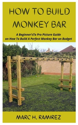 How to Build Monkey Bar: A Beginner'sTo Pro Picture Guide on How To Build A Perfect Monkey Bar on Budget - H Ramirez, Marc