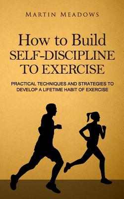 How to Build Self-Discipline to Exercise: Practical Techniques and Strategies to Develop a Lifetime Habit of Exercise - Meadows, Martin