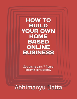 How to Build Your Own Home Based Online Business: Secrets to earn 7 figure income consistently - Datta, Abhimanyu