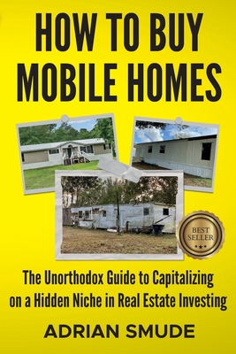 How to Buy Mobile Homes: The Unorthodox Guide to Capitalizing on a Hidden Niche in Real Estate Investing - Smude, Adrian