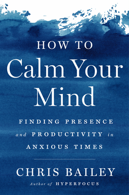 How to Calm Your Mind: Finding Presence and Productivity in Anxious Times - Bailey, Chris