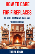 How to Care for Fireplaces - Hearth, Chimneys, Gas, and Wood-Burning: The Complete Guide to Maintaining, Troubleshooting and Safely Using Your Fireplace