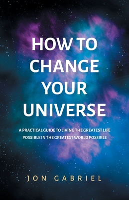 How to Change Your Universe: A practical guide to living the greatest life possible - in the greatest world possible - Gabriel, Jon