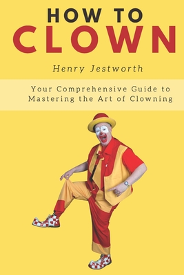 How to Clown: Your Comprehensive Guide to Mastering the Art of Clowning - Jestworth, Henry