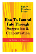 How To Control Fate Through Suggestion & Concentration: The Road To Success: Become the Master of Your Own Destiny and Feel the Positive Power of Focus in Your Life