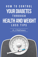 How to Control Your Diabetes through Health and Weight Loss Tips: How to use diet, weight loss, and health tips to Help Control and Eliminate Diabetes