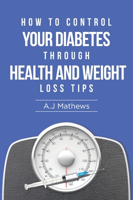 How to Control Your Diabetes through Health and Weight Loss Tips: How to use diet, weight loss, and health tips to Help Control and Eliminate Diabetes - Mathews, A J