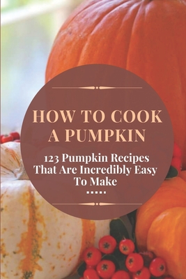 How To Cook A Pumpkin: 123 Pumpkin Recipes That Are Incredibly Easy To Make: Pumpkin Cookbook - Branter, Mabelle