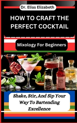 How to Craft the Perfect Cocktail: Mixology For Beginners: Shake, Stir, And Sip Your Way To Bartending Excellence - Elizabeth, Elias, Dr.