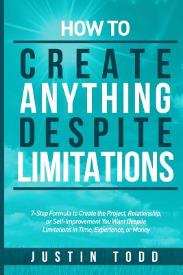 How to Create Anything Despite Limitations: 7-Step Formula to Create the Project, Relationship, or Self-Improvement You Want Despite Limitations in Time, Experience, or Money - Todd, Justin