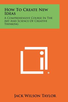 How to Create New Ideas: A Comprehensive Course in the Art and Science of Creative Thinking - Taylor, Jack Wilson