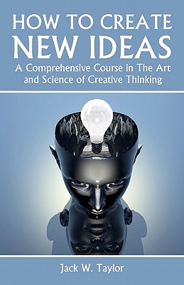 How To Create New Ideas: A Comprehensive Course in The Art and Science of Creative Thinking - Taylor, Jack W