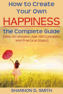 How to Create Your Own Happiness: The Complete Guide: (New Strategies, Age-Old Concepts and Practical Tips)