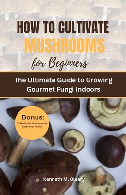 How to Cultivate Mushrooms for Beginners: The Ultimate Guide to Growing Gourmet Fungi Indoors - Oleary, Kenneth M