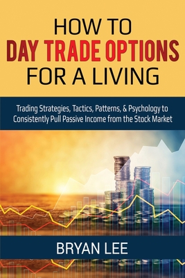 How to Day Trade Options for a Living: Trading Strategies, Tactics, Patterns, & Psychology to Consistently Pull Passive Income from the Stock Market - Lee, Bryan