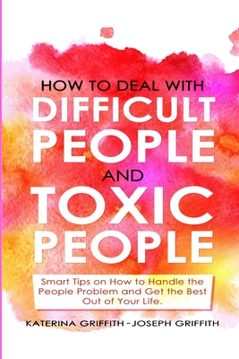 How to Deal with Difficult People and Toxic People: Smart Tips on How to Handle the People Problem and Get the Best Out of Your life. - Griffith, Katerina, and Griffith, Joseph