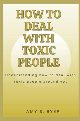 How to Deal with Toxic People: Understanding How To Deal With Toxicity Around You - Byer, Amy S