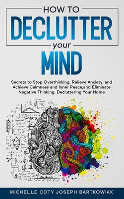 How to Declutter Your Mind: Secrets to Stop Overthinking, Relieve Anxiety, and Achieve Calmness and Inner Peace, and Eliminate Negative Thinking, Decluttering Your Home - Joseph Bartkowiak, Michelle Coty